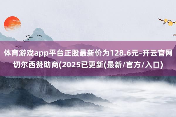 体育游戏app平台正股最新价为128.6元-开云官网切尔西赞助商(2025已更新(最新/官方/入口)