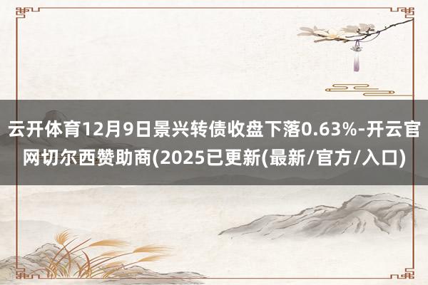 云开体育12月9日景兴转债收盘下落0.63%-开云官网切尔西赞助商(2025已更新(最新/官方/入口)