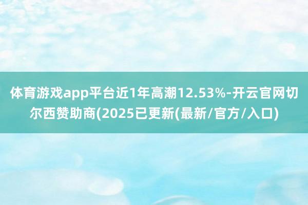 体育游戏app平台近1年高潮12.53%-开云官网切尔西赞助商(2025已更新(最新/官方/入口)