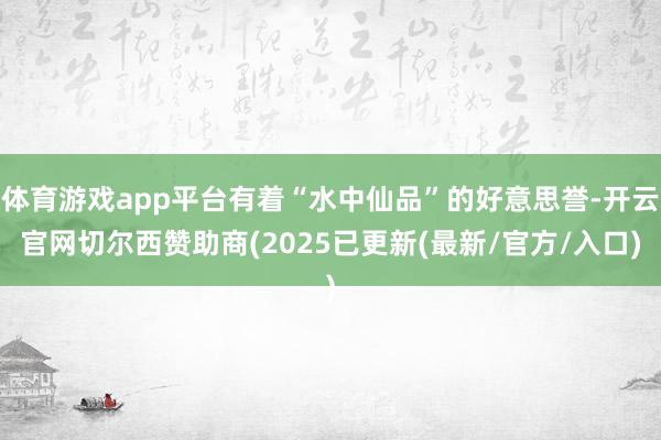 体育游戏app平台有着“水中仙品”的好意思誉-开云官网切尔西赞助商(2025已更新(最新/官方/入口)