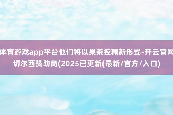 体育游戏app平台他们将以果茶控糖新形式-开云官网切尔西赞助商(2025已更新(最新/官方/入口)