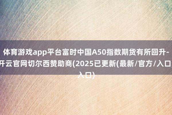 体育游戏app平台富时中国A50指数期货有所回升-开云官网切尔西赞助商(2025已更新(最新/官方/入口)