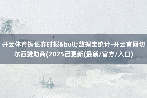 开云体育据证券时报&bull;数据宝统计-开云官网切尔西赞助商(2025已更新(最新/官方/入口)
